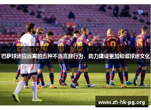 巴萨球迷应远离的五种不当言辞行为，助力建设更加和谐球迷文化